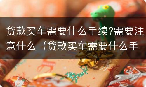 贷款买车需要什么手续?需要注意什么（贷款买车需要什么手续?需要注意什么吗）