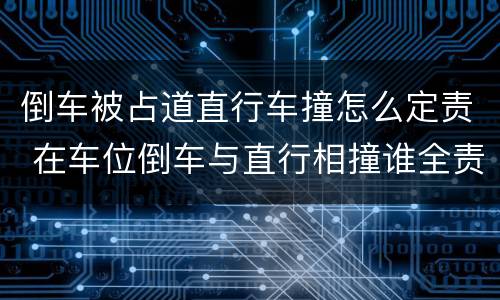 倒车被占道直行车撞怎么定责 在车位倒车与直行相撞谁全责