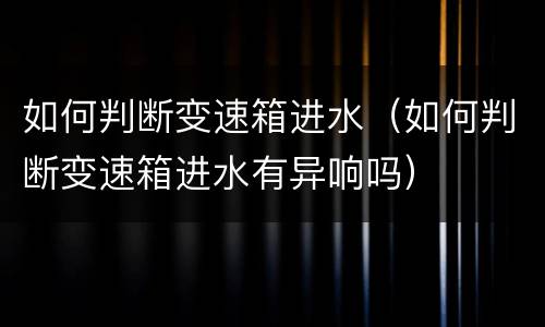如何判断变速箱进水（如何判断变速箱进水有异响吗）