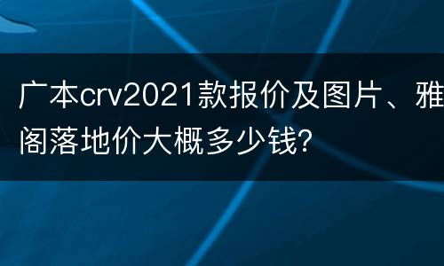 广本crv2021款报价及图片、雅阁落地价大概多少钱？