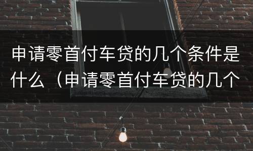 申请零首付车贷的几个条件是什么（申请零首付车贷的几个条件是什么呢）