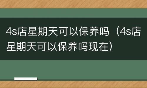 4s店星期天可以保养吗（4s店星期天可以保养吗现在）