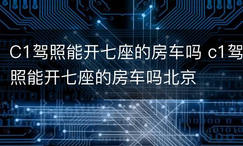 C1驾照能开七座的房车吗 c1驾照能开七座的房车吗北京