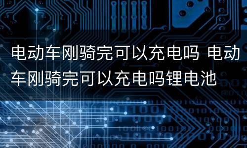 电动车刚骑完可以充电吗 电动车刚骑完可以充电吗锂电池