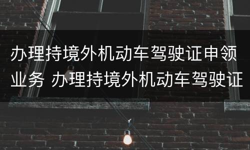 办理持境外机动车驾驶证申领业务 办理持境外机动车驾驶证申领机动车驾驶证业务时