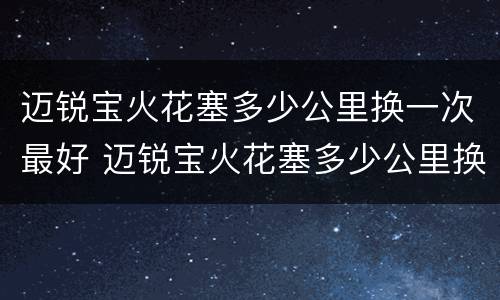 迈锐宝火花塞多少公里换一次最好 迈锐宝火花塞多少公里换一次最好呢