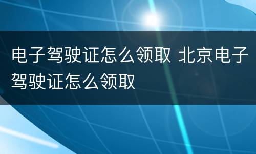 电子驾驶证怎么领取 北京电子驾驶证怎么领取