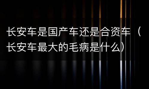 长安车是国产车还是合资车（长安车最大的毛病是什么）