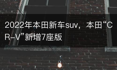 2022年本田新车suv，本田“CR-V”新增7座版