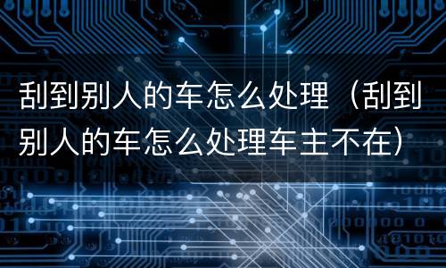 刮到别人的车怎么处理（刮到别人的车怎么处理车主不在）