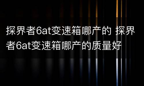 探界者6at变速箱哪产的 探界者6at变速箱哪产的质量好