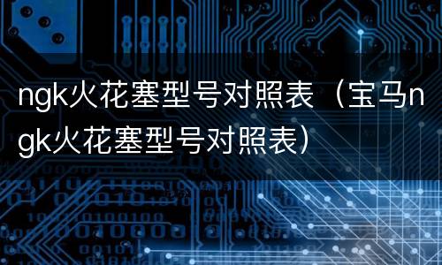 ngk火花塞型号对照表（宝马ngk火花塞型号对照表）
