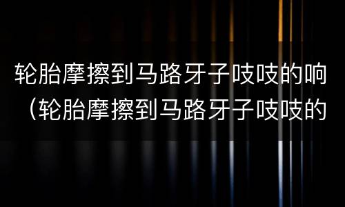 轮胎摩擦到马路牙子吱吱的响（轮胎摩擦到马路牙子吱吱的响但是胎压正常）