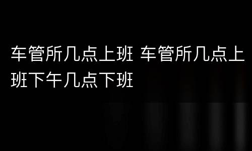 车管所几点上班 车管所几点上班下午几点下班