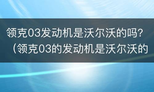 领克03发动机是沃尔沃的吗？（领克03的发动机是沃尔沃的发动机吗）