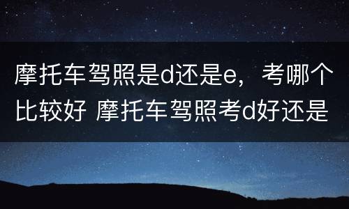 摩托车驾照是d还是e，考哪个比较好 摩托车驾照考d好还是e好