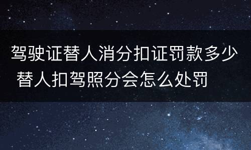 驾驶证替人消分扣证罚款多少 替人扣驾照分会怎么处罚