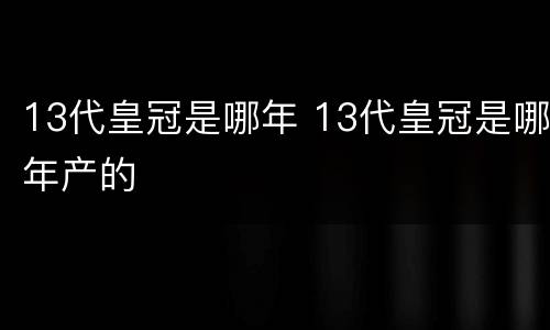 13代皇冠是哪年 13代皇冠是哪年产的