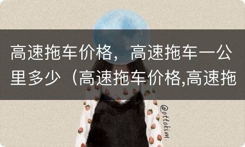 高速拖车价格，高速拖车一公里多少（高速拖车价格,高速拖车一公里多少钱）