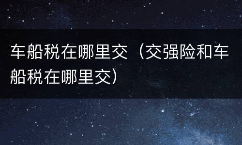 车船税在哪里交（交强险和车船税在哪里交）