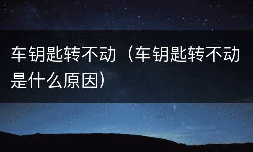 车钥匙转不动（车钥匙转不动是什么原因）