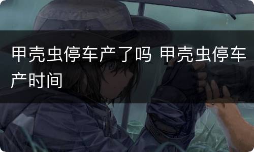 甲壳虫停车产了吗 甲壳虫停车产时间