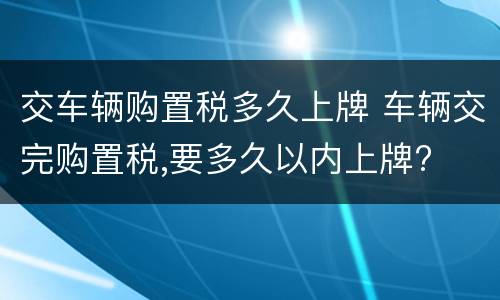 交车辆购置税多久上牌 车辆交完购置税,要多久以内上牌?