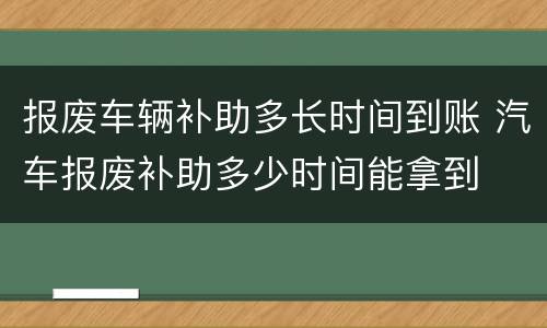 报废车辆补助多长时间到账 汽车报废补助多少时间能拿到