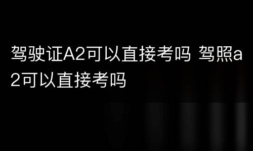 驾驶证A2可以直接考吗 驾照a2可以直接考吗