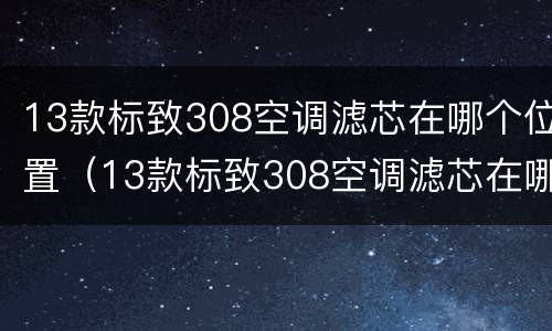 13款标致308空调滤芯在哪个位置（13款标致308空调滤芯在哪个位置）