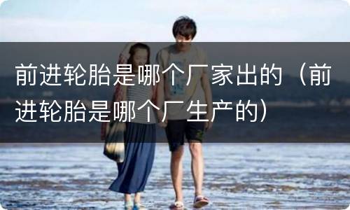 前进轮胎是哪个厂家出的（前进轮胎是哪个厂生产的）