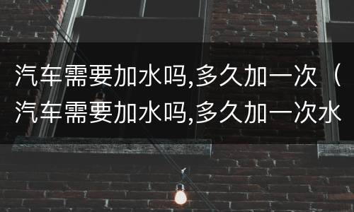 汽车需要加水吗,多久加一次（汽车需要加水吗,多久加一次水）
