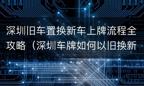深圳旧车置换新车上牌流程全攻略（深圳车牌如何以旧换新车）