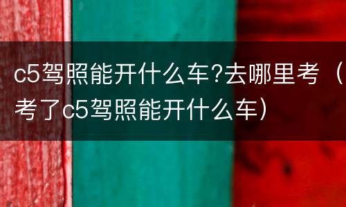 c5驾照能开什么车?去哪里考（考了c5驾照能开什么车）
