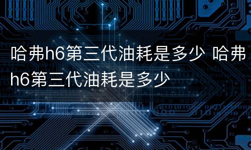 哈弗h6第三代油耗是多少 哈弗h6第三代油耗是多少