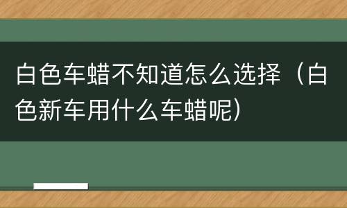 白色车蜡不知道怎么选择（白色新车用什么车蜡呢）