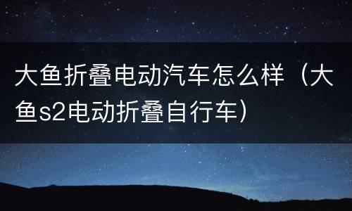 大鱼折叠电动汽车怎么样（大鱼s2电动折叠自行车）