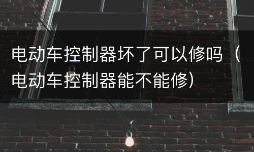 电动车控制器坏了可以修吗（电动车控制器能不能修）