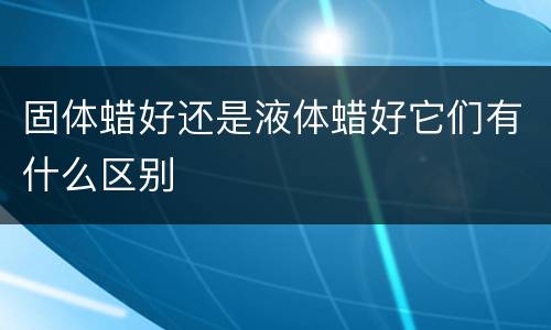 固体蜡好还是液体蜡好它们有什么区别