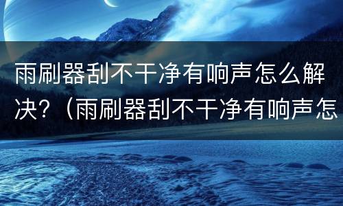 雨刷器刮不干净有响声怎么解决?（雨刷器刮不干净有响声怎么解决呢）
