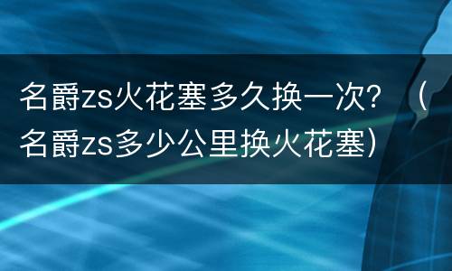 名爵zs火花塞多久换一次？（名爵zs多少公里换火花塞）