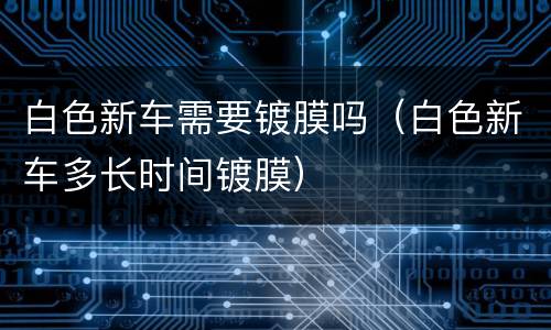 白色新车需要镀膜吗（白色新车多长时间镀膜）