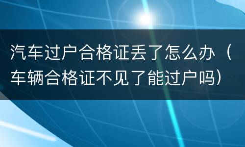 汽车过户合格证丢了怎么办（车辆合格证不见了能过户吗）
