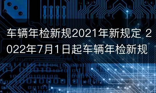 车辆年检新规2021年新规定 2022年7月1日起车辆年检新规