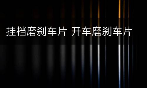 挂档磨刹车片 开车磨刹车片