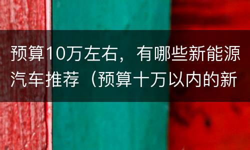 预算10万左右，有哪些新能源汽车推荐（预算十万以内的新能源汽车）