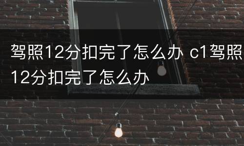驾照12分扣完了怎么办 c1驾照12分扣完了怎么办