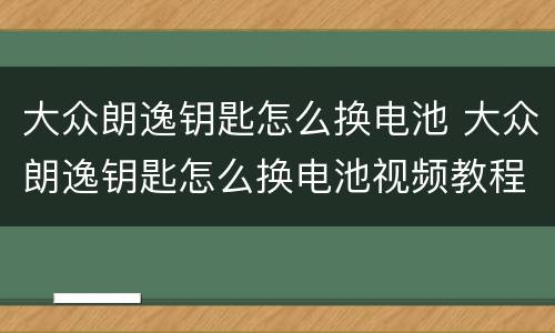 大众朗逸钥匙怎么换电池 大众朗逸钥匙怎么换电池视频教程