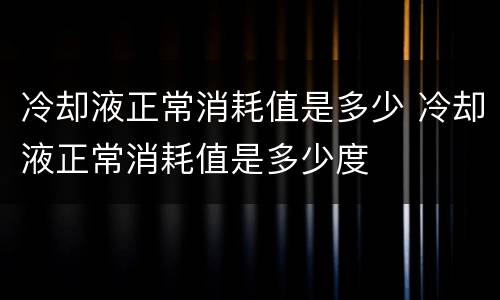 冷却液正常消耗值是多少 冷却液正常消耗值是多少度