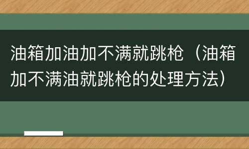 油箱加油加不满就跳枪（油箱加不满油就跳枪的处理方法）